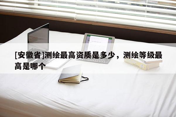 [安徽省]测绘最高资质是多少，测绘等级最高是哪个