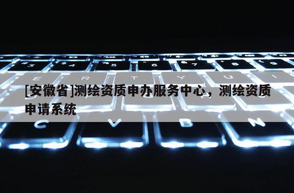 [安徽省]测绘资质申办服务中心，测绘资质申请系统