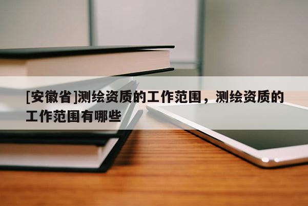 [安徽省]测绘资质的工作范围，测绘资质的工作范围有哪些