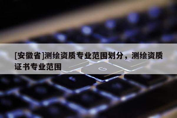 [安徽省]测绘资质专业范围划分，测绘资质证书专业范围