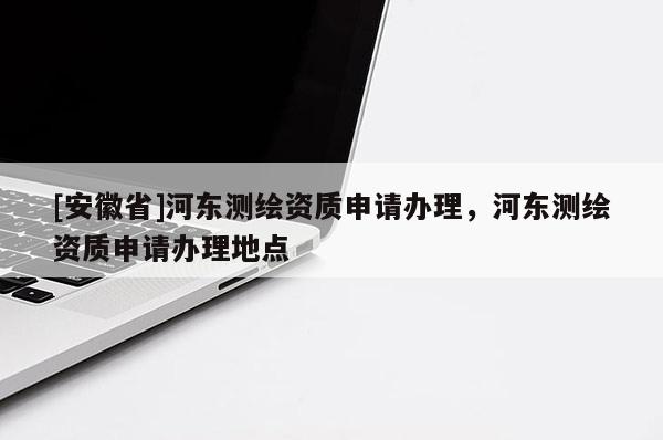 [安徽省]河东测绘资质申请办理，河东测绘资质申请办理地点