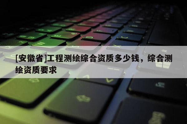[安徽省]工程测绘综合资质多少钱，综合测绘资质要求