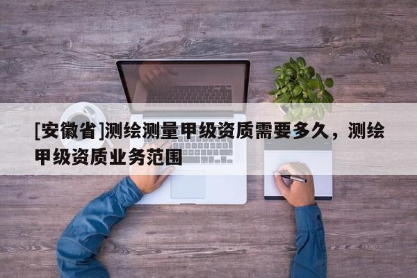 [安徽省]测绘测量甲级资质需要多久，测绘甲级资质业务范围