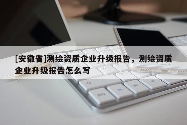 [安徽省]测绘资质企业升级报告，测绘资质企业升级报告怎么写