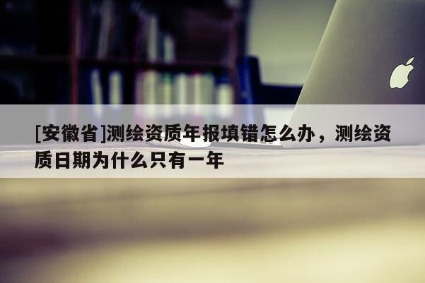 [安徽省]测绘资质年报填错怎么办，测绘资质日期为什么只有一年
