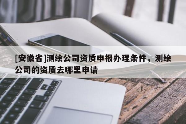 [安徽省]测绘公司资质申报办理条件，测绘公司的资质去哪里申请