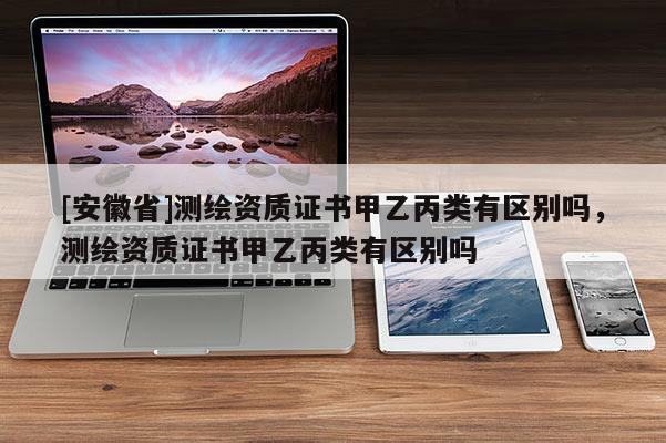 [安徽省]测绘资质证书甲乙丙类有区别吗，测绘资质证书甲乙丙类有区别吗