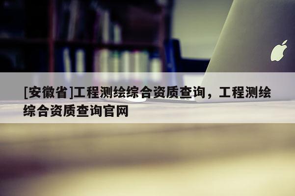 [安徽省]工程测绘综合资质查询，工程测绘综合资质查询官网