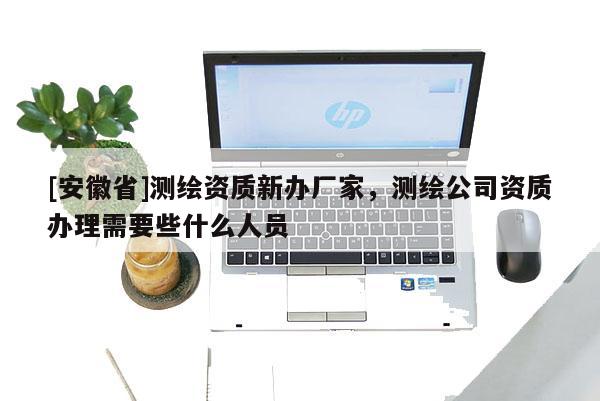 [安徽省]测绘资质新办厂家，测绘公司资质办理需要些什么人员