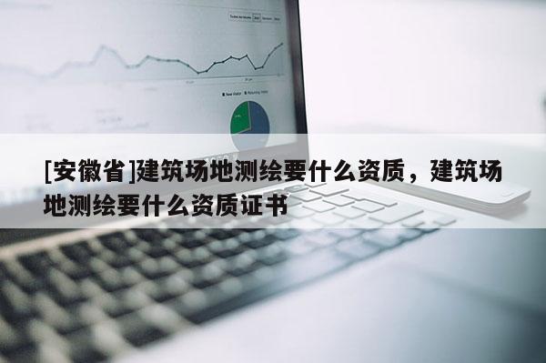 [安徽省]建筑场地测绘要什么资质，建筑场地测绘要什么资质证书