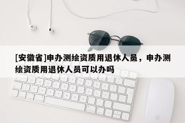 [安徽省]申办测绘资质用退休人员，申办测绘资质用退休人员可以办吗