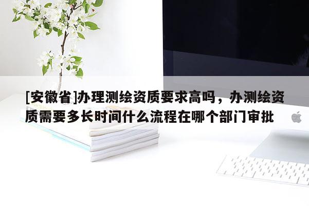 [安徽省]办理测绘资质要求高吗，办测绘资质需要多长时间什么流程在哪个部门审批