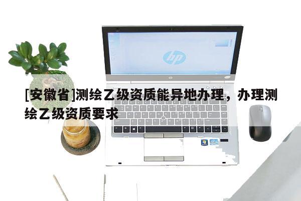 [安徽省]测绘乙级资质能异地办理，办理测绘乙级资质要求