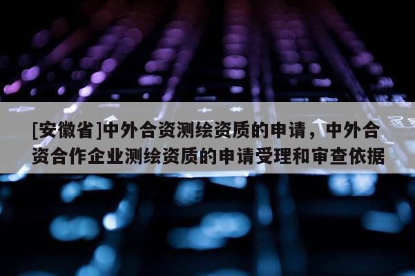 [安徽省]中外合资测绘资质的申请，中外合资合作企业测绘资质的申请受理和审查依据