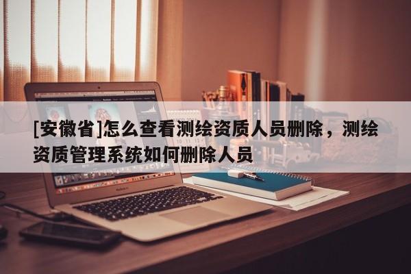 [安徽省]怎么查看测绘资质人员删除，测绘资质管理系统如何删除人员