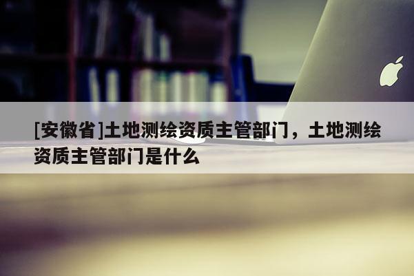 [安徽省]土地测绘资质主管部门，土地测绘资质主管部门是什么