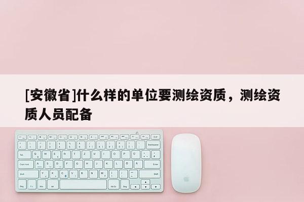 [安徽省]什么样的单位要测绘资质，测绘资质人员配备