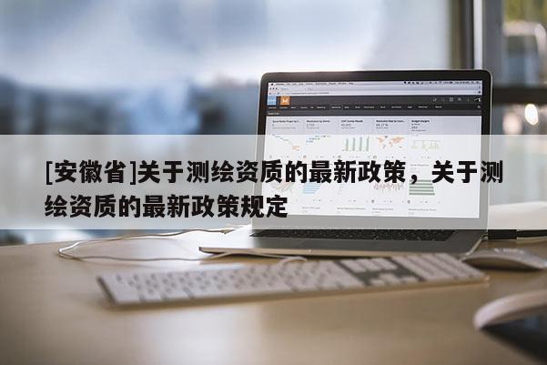 [安徽省]关于测绘资质的最新政策，关于测绘资质的最新政策规定