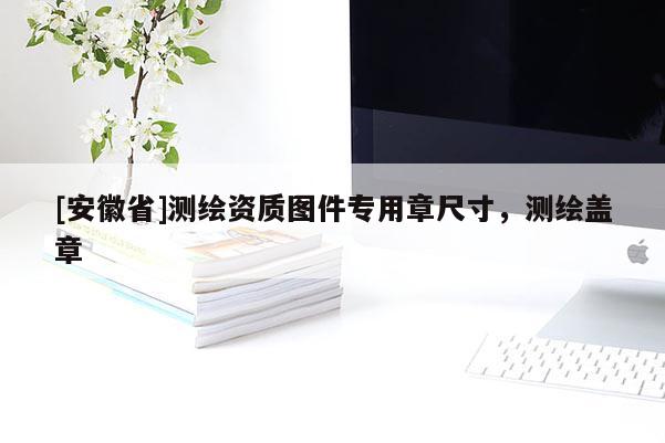 [安徽省]测绘资质图件专用章尺寸，测绘盖章