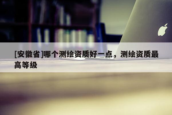 [安徽省]哪个测绘资质好一点，测绘资质最高等级