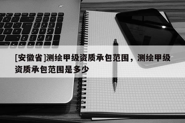[安徽省]测绘甲级资质承包范围，测绘甲级资质承包范围是多少
