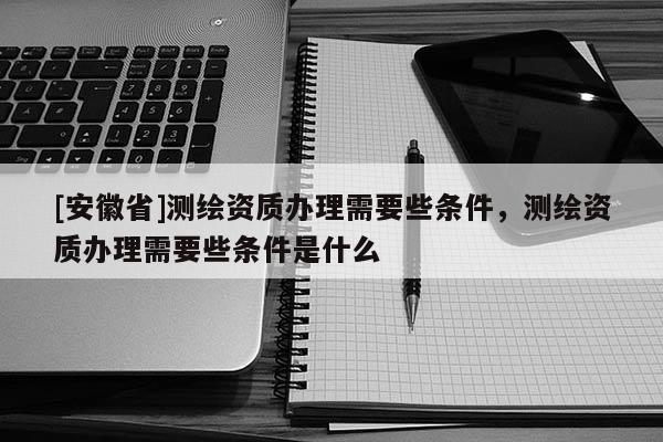 [安徽省]测绘资质办理需要些条件，测绘资质办理需要些条件是什么
