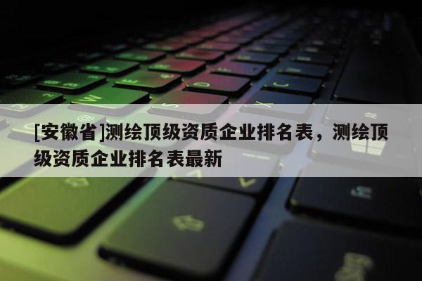 [安徽省]测绘顶级资质企业排名表，测绘顶级资质企业排名表最新