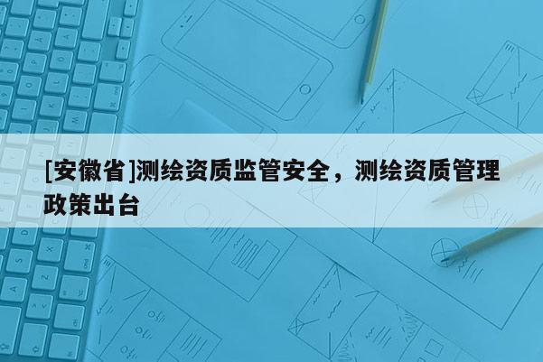 [安徽省]测绘资质监管安全，测绘资质管理政策出台