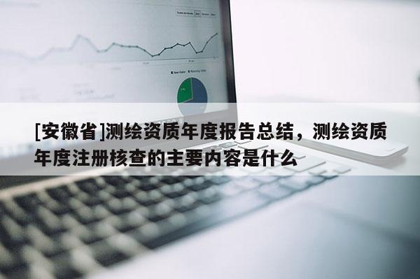 [安徽省]测绘资质年度报告总结，测绘资质年度注册核查的主要内容是什么