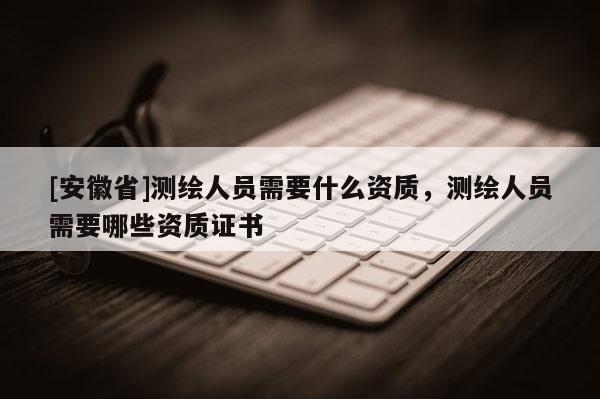 [安徽省]测绘人员需要什么资质，测绘人员需要哪些资质证书
