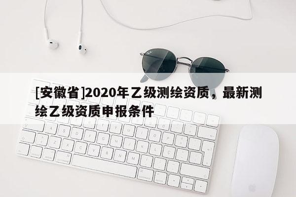 [安徽省]2020年乙级测绘资质，最新测绘乙级资质申报条件