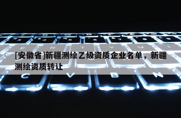[安徽省]新疆测绘乙级资质企业名单，新疆测绘资质转让