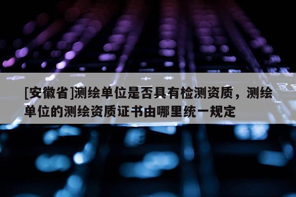 [安徽省]测绘单位是否具有检测资质，测绘单位的测绘资质证书由哪里统一规定