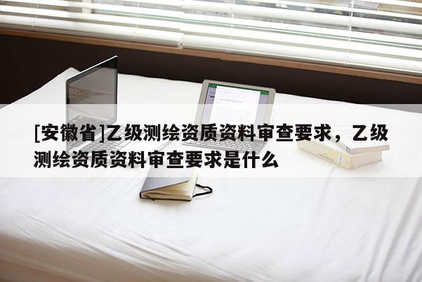 [安徽省]乙级测绘资质资料审查要求，乙级测绘资质资料审查要求是什么