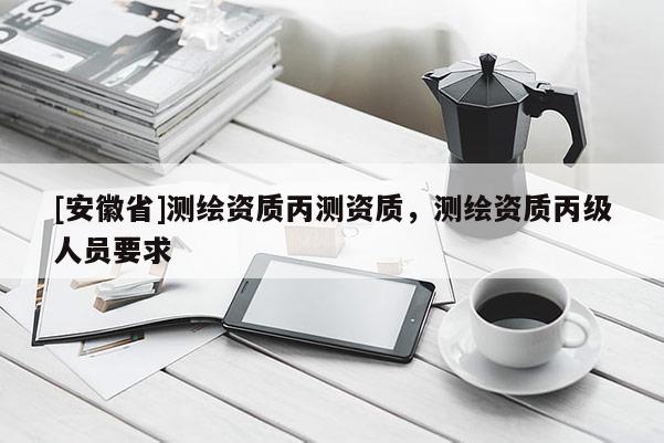 [安徽省]测绘资质丙测资质，测绘资质丙级人员要求