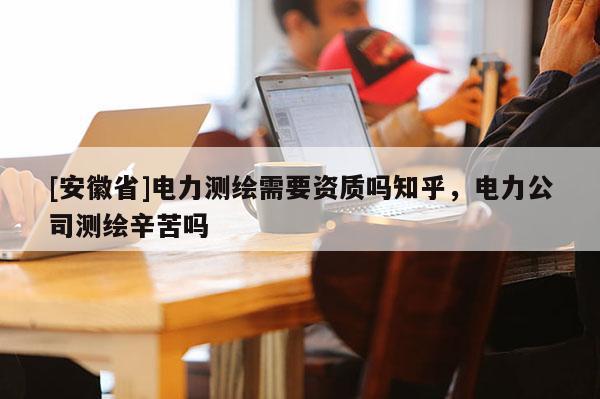 [安徽省]电力测绘需要资质吗知乎，电力公司测绘辛苦吗