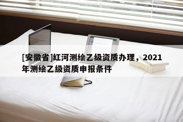 [安徽省]红河测绘乙级资质办理，2021年测绘乙级资质申报条件
