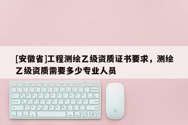 [安徽省]工程测绘乙级资质证书要求，测绘乙级资质需要多少专业人员