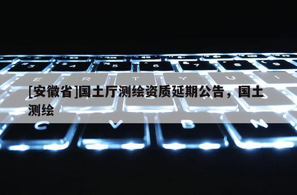[安徽省]国土厅测绘资质延期公告，国土 测绘