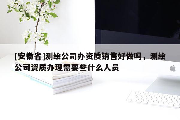 [安徽省]测绘公司办资质销售好做吗，测绘公司资质办理需要些什么人员