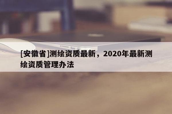[安徽省]测绘资质最新，2020年最新测绘资质管理办法