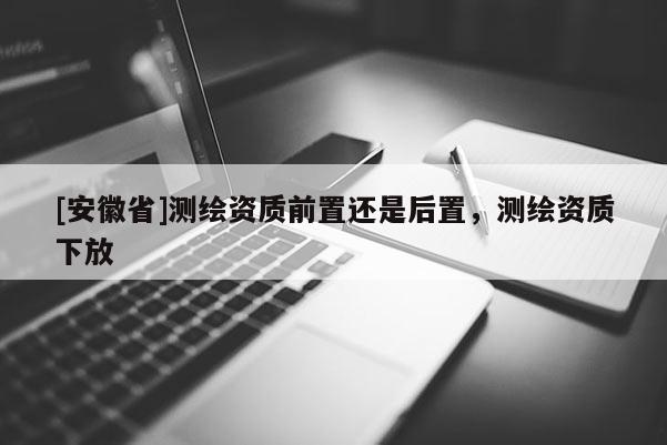 [安徽省]测绘资质前置还是后置，测绘资质下放