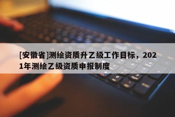 [安徽省]测绘资质升乙级工作目标，2021年测绘乙级资质申报制度