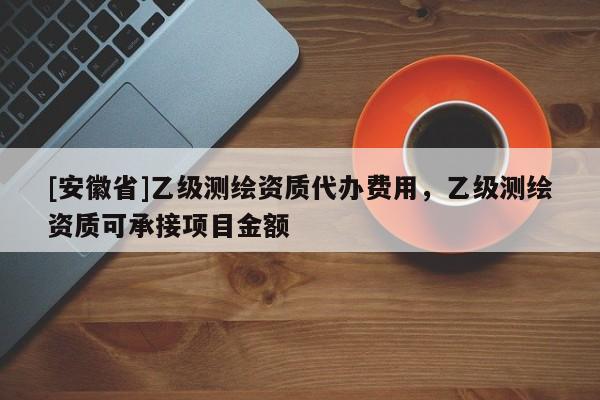 [安徽省]乙级测绘资质代办费用，乙级测绘资质可承接项目金额