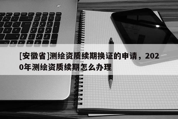 [安徽省]测绘资质续期换证的申请，2020年测绘资质续期怎么办理