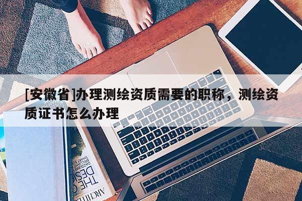 [安徽省]办理测绘资质需要的职称，测绘资质证书怎么办理