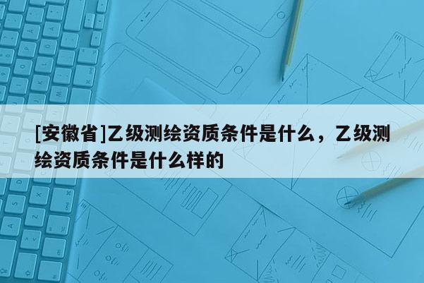 [安徽省]乙级测绘资质条件是什么，乙级测绘资质条件是什么样的