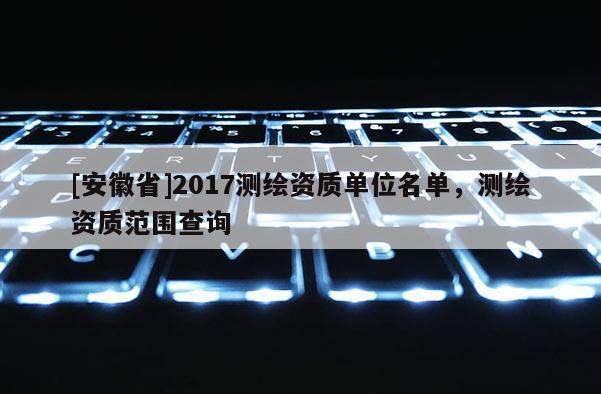 [安徽省]2017测绘资质单位名单，测绘资质范围查询