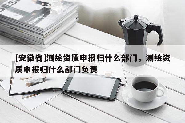 [安徽省]测绘资质申报归什么部门，测绘资质申报归什么部门负责