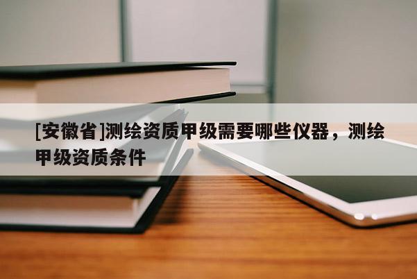 [安徽省]测绘资质甲级需要哪些仪器，测绘甲级资质条件